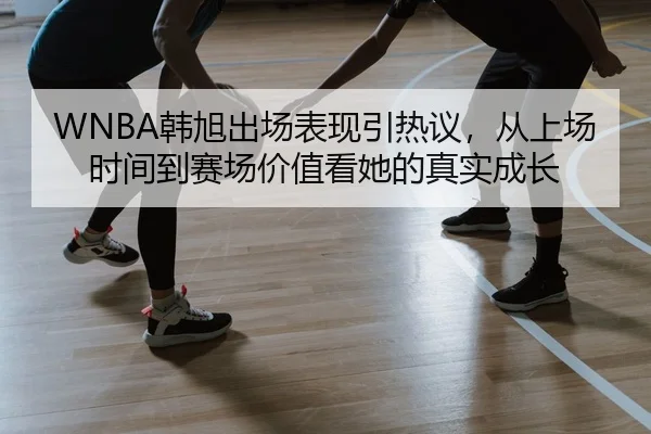WNBA韩旭出场表现引热议，从上场时间到赛场价值看她的真实成长 | mkty