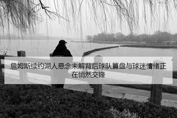 詹姆斯续约湖人悬念未解背后球队算盘与球迷情绪正在悄然交锋