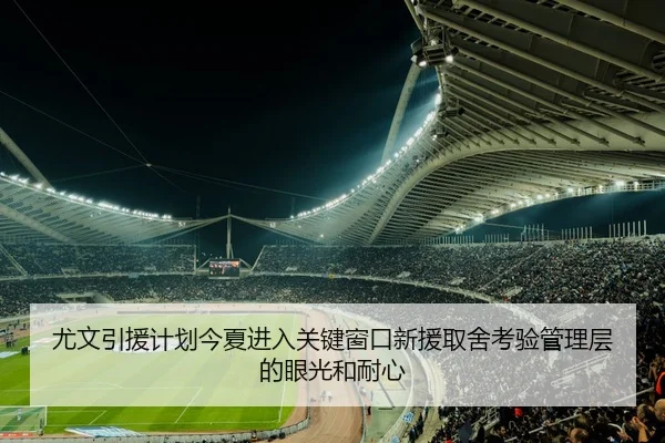 尤文引援计划今夏进入关键窗口新援取舍考验管理层的眼光和耐心